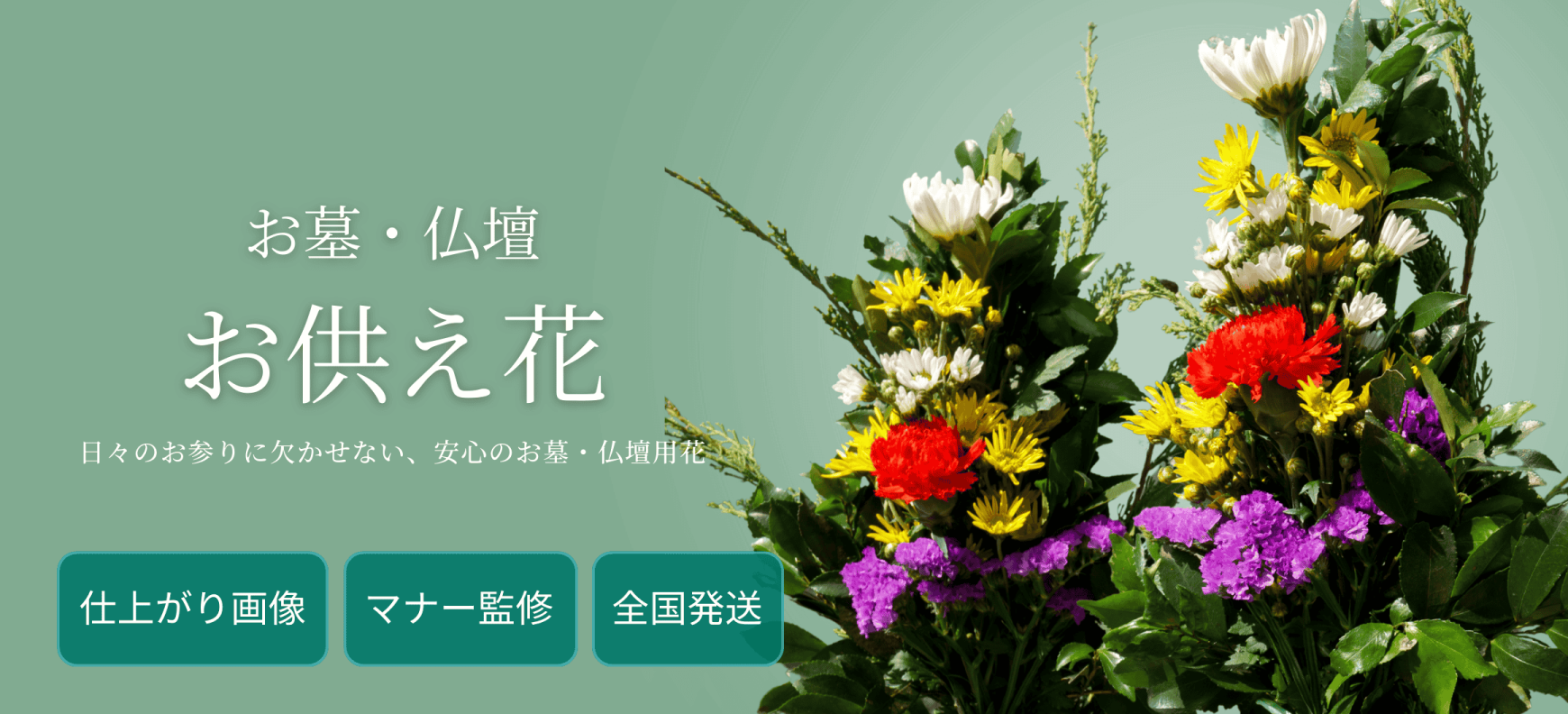 お墓・仏壇の花 日々のご供養、実家へも安心
お墓・仏壇に供えるお供え花・仏花を。 仕上がり画像とマナー監修で安心し、全国配送でお届けします。